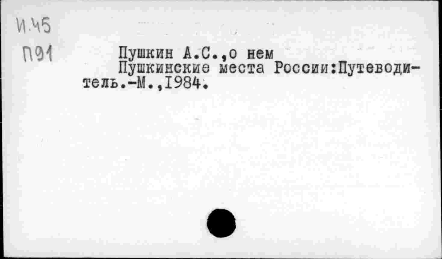 ﻿ИМ5
П94 Пушкин А.С.,о нем
Пушкинские места России:Путеводи~ тель.-М.,1984.